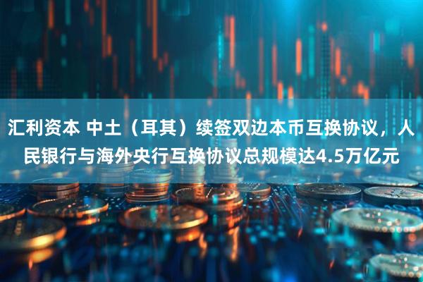 汇利资本 中土（耳其）续签双边本币互换协议，人民银行与海外央行互换协议总规模达4.5万亿元