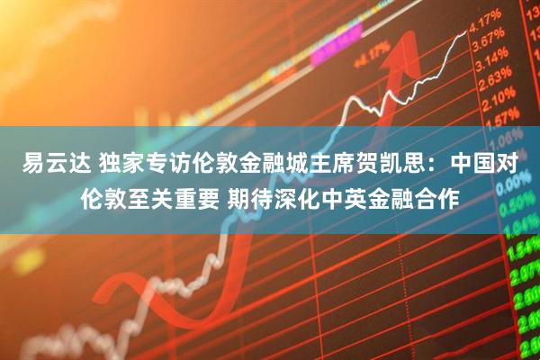 易云达 独家专访伦敦金融城主席贺凯思：中国对伦敦至关重要 期待深化中英金融合作