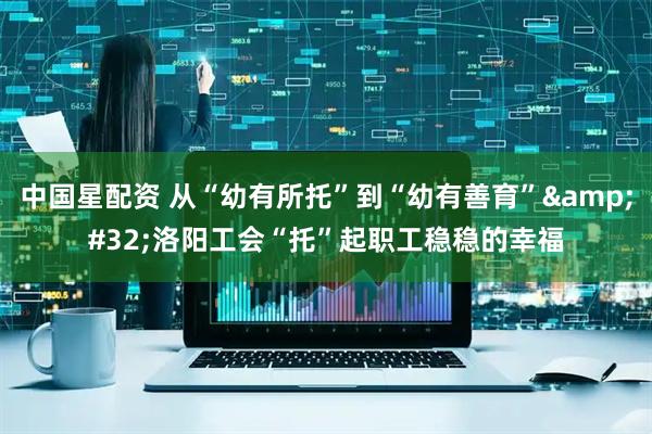 中国星配资 从“幼有所托”到“幼有善育” 洛阳工会“托”起职工稳稳的幸福