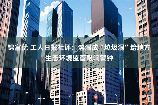 锦富优 工人日报社评：溶洞成“垃圾洞”给地方生态环境监管敲响警钟