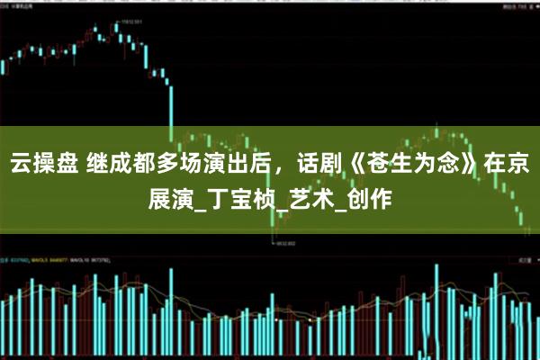 云操盘 继成都多场演出后，话剧《苍生为念》在京展演_丁宝桢_艺术_创作