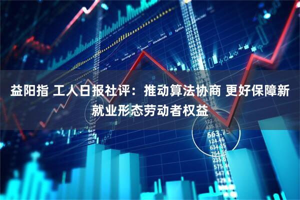 益阳指 工人日报社评：推动算法协商 更好保障新就业形态劳动者权益
