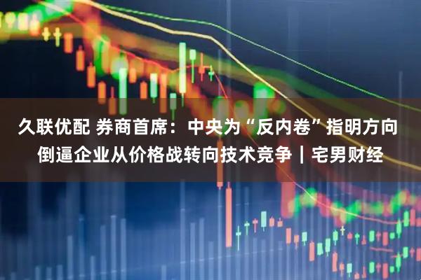久联优配 券商首席：中央为“反内卷”指明方向 倒逼企业从价格战转向技术竞争｜宅男财经