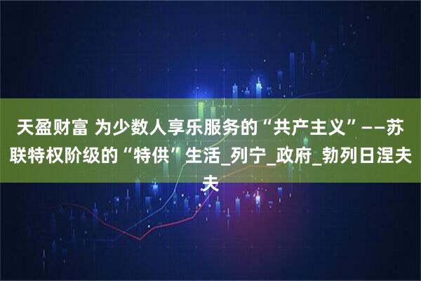天盈财富 为少数人享乐服务的“共产主义”——苏联特权阶级的“特供”生活_列宁_政府_勃列日涅夫