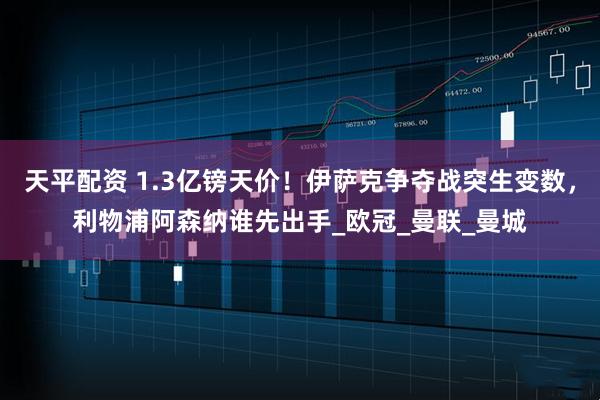 天平配资 1.3亿镑天价！伊萨克争夺战突生变数，利物浦阿森纳谁先出手_欧冠_曼联_曼城