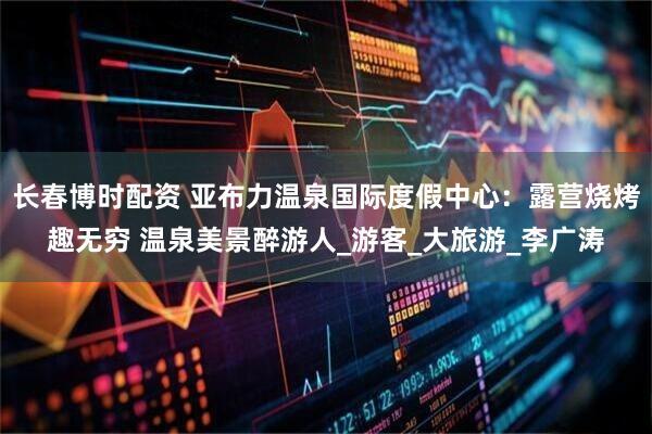 长春博时配资 亚布力温泉国际度假中心：露营烧烤趣无穷 温泉美景醉游人_游客_大旅游_李广涛