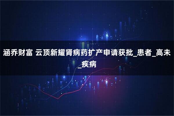 涵乔财富 云顶新耀肾病药扩产申请获批_患者_高未_疾病