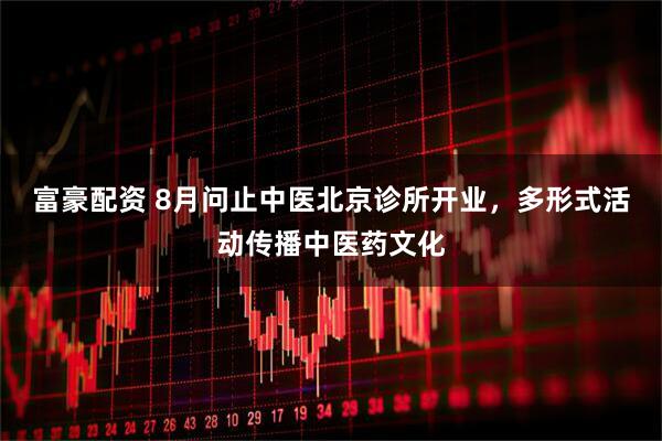 富豪配资 8月问止中医北京诊所开业，多形式活动传播中医药文化
