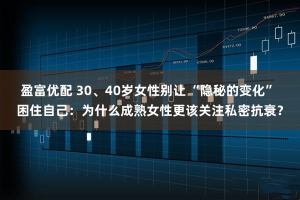 盈富优配 30、40岁女性别让 “隐秘的变化” 困住自己：为什么成熟女性更该关注私密抗衰？