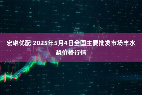 宏琳优配 2025年5月4日全国主要批发市场丰水梨价格行情