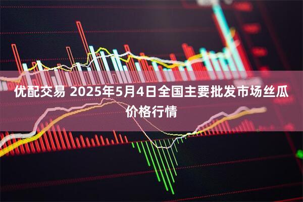 优配交易 2025年5月4日全国主要批发市场丝瓜价格行情