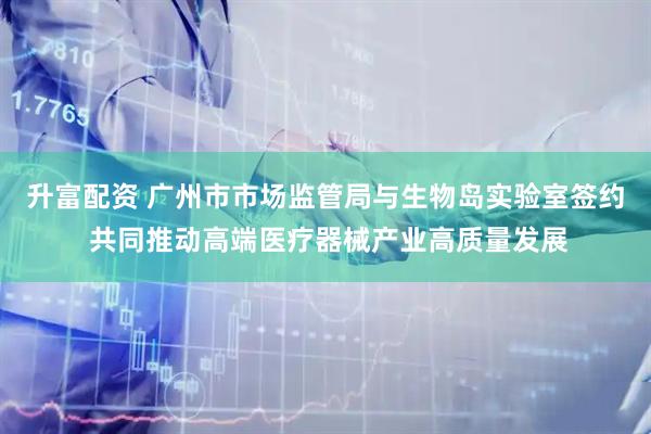 升富配资 广州市市场监管局与生物岛实验室签约 共同推动高端医疗器械产业高质量发展