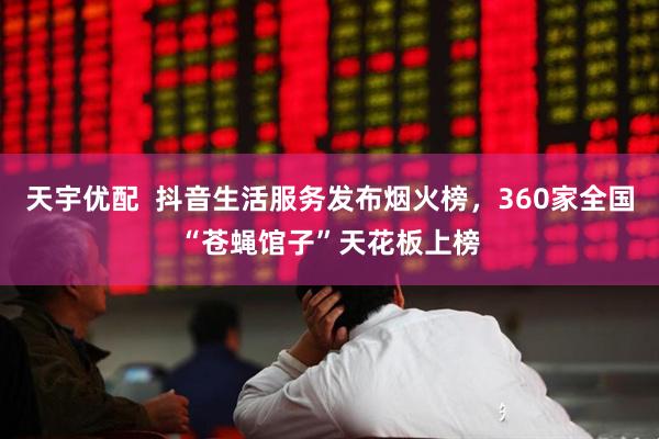 天宇优配  抖音生活服务发布烟火榜，360家全国“苍蝇馆子”天花板上榜