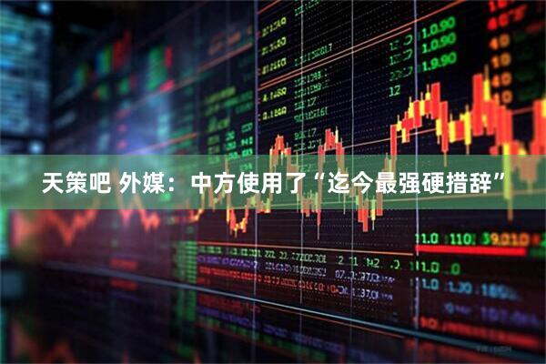 天策吧 外媒：中方使用了“迄今最强硬措辞”