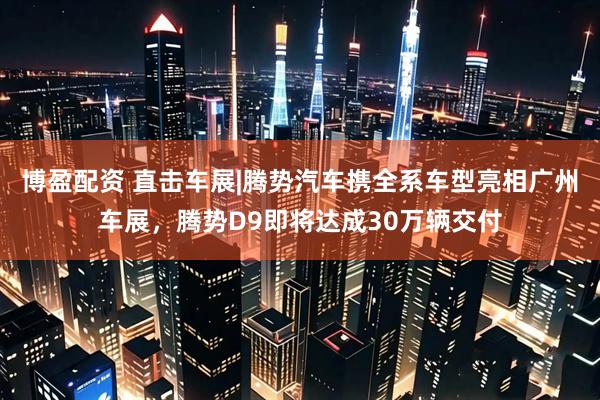 博盈配资 直击车展|腾势汽车携全系车型亮相广州车展，腾势D9即将达成30万辆交付