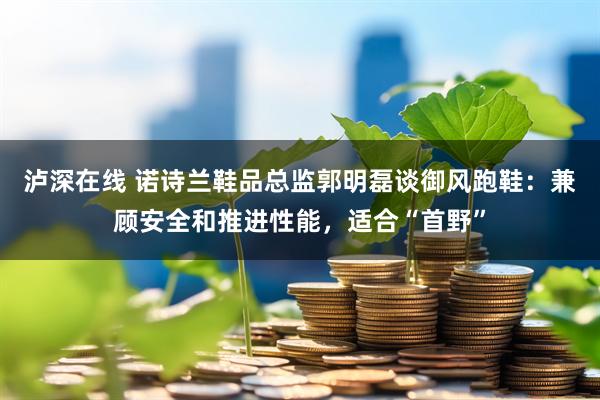 泸深在线 诺诗兰鞋品总监郭明磊谈御风跑鞋：兼顾安全和推进性能，适合“首野”